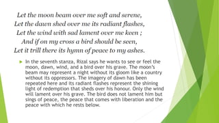  In the seventh stanza, Rizal says he wants to see or feel the
moon, dawn, wind, and a bird over his grave. The moon’s
beam may represent a night without its gloom like a country
without its oppressors. The imagery of dawn has been
repeated here and its radiant flashes represent the shining
light of redemption that sheds over his honour. Only the wind
will lament over his grave. The bird does not lament him but
sings of peace, the peace that comes with liberation and the
peace with which he rests below.
 
