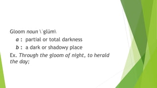 Gloom noun ˈglüm
a : partial or total darkness
b : a dark or shadowy place
Ex. Through the gloom of night, to herald
the day;
 