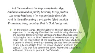  In the eighth stanza, the metaphor of the sun drawing the
vapors up to the sky signifies that the earth is being cleansed by
the sun like taking away the sorrows and tears that has shed
including his last cry. Line 3 reminds us to remember why he
died – for the redemption of the country. And he wants to hear
a prayer in the still evening – evening because he may also want
to see a beam of light from the moon which he stated in the
stanza 7, and that it is before the dawn. Prayers he stated that
will make him rest in peace in God’s hands.
 