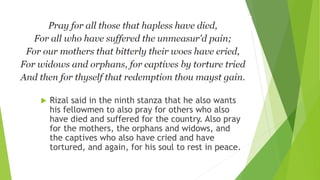  Rizal said in the ninth stanza that he also wants
his fellowmen to also pray for others who also
have died and suffered for the country. Also pray
for the mothers, the orphans and widows, and
the captives who also have cried and have
tortured, and again, for his soul to rest in peace.
 