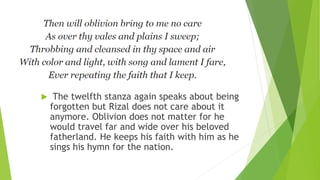  The twelfth stanza again speaks about being
forgotten but Rizal does not care about it
anymore. Oblivion does not matter for he
would travel far and wide over his beloved
fatherland. He keeps his faith with him as he
sings his hymn for the nation.
 