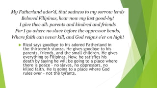  Rizal says goodbye to his adored Fatherland in
the thirteenth stanza. He gives goodbye to his
parents, friends, and the small children. He gives
everything to Filipinas. Now, he satisfies his
death by saying he will be going to a place where
there is peace – no slaves, no oppressors, no
killed faith. He is going to a place where God
rules over – not the tyrants.
 