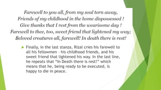  Finally, in the last stanza, Rizal cries his farewell to
all his fellowmen – his childhood friends, and his
sweet friend that lightened his way. In the last line,
he repeats that “In Death there is rest!” which
means that he, being ready to be executed, is
happy to die in peace.
 