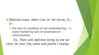  Oblivion noun obliv·i·on ə-ˈbli-vē-ən, ō-,
ä-
the fact or condition of not remembering : a
state marked by lack of awareness or
consciousness
Ex. Then will oblivion bring to me no
care; As over thy vales and plains I sweep;
 