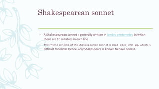 Shakespearean sonnet
– A Shakespearean sonnet is generally written in iambic pentameter, in which
there are 10 syllables in each line
– The rhyme scheme of the Shakespearian sonnet is abab–cdcd–efef–gg, which is
difficult to follow. Hence, only Shakespeare is known to have done it.
 
