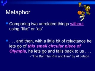 Metaphor
 Comparing two unrelated things without
using “like” or “as”
 . . . and then, with a little bit of reluctance he
lets go of this small circular piece of
Olympia, he lets go and falls back to us . . .
- “The Ball The Rim and Him” by Al Letson
 