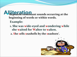 AlliterationRepeated consonant sounds occurring at the
beginning of words or within words.
Example:
1. She was wide-eyed and wondering while
she waited for Walter to waken.
2. She sells seashells by the seashore'.
 