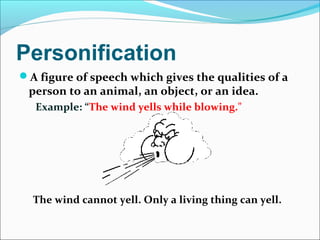 Personification
A figure of speech which gives the qualities of a
person to an animal, an object, or an idea.
Example: “The wind yells while blowing."
The wind cannot yell. Only a living thing can yell.
 