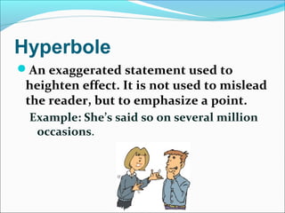 Hyperbole
An exaggerated statement used to
heighten effect. It is not used to mislead
the reader, but to emphasize a point.
Example: She’s said so on several million
occasions.
 