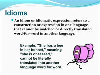 Idioms
An idiom or idiomatic expression refers to a
construction or expression in one language
that cannot be matched or directly translated
word-for-word in another language.
Example: "She has a bee
in her bonnet," meaning
"she is obsessed,"
cannot be literally
translated into another
language word for word.
 