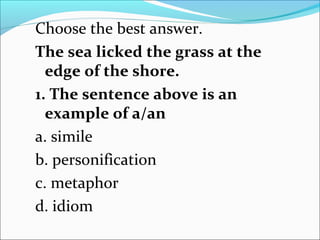 Choose the best answer.
The sea licked the grass at the
edge of the shore.
1. The sentence above is an
example of a/an
a. simile
b. personification
c. metaphor
d. idiom
 