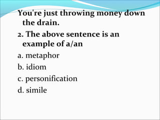 You're just throwing money down
the drain.
2. The above sentence is an
example of a/an
a. metaphor
b. idiom
c. personification
d. simile
 