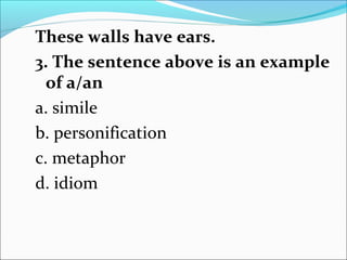 These walls have ears.
3. The sentence above is an example
of a/an
a. simile
b. personification
c. metaphor
d. idiom
 