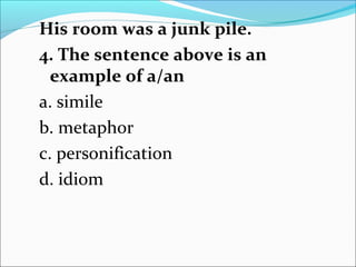 His room was a junk pile.
4. The sentence above is an
example of a/an
a. simile
b. metaphor
c. personification
d. idiom
 