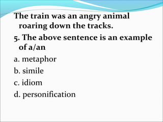 The train was an angry animal
roaring down the tracks.
5. The above sentence is an example
of a/an
a. metaphor
b. simile
c. idiom
d. personification
 