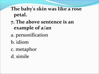 The baby's skin was like a rose
petal.
7. The above sentence is an
example of a/an
a. personification
b. idiom
c. metaphor
d. simile
 