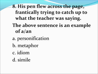 8. His pen flew across the page,
frantically trying to catch up to
what the teacher was saying.
The above sentence is an example
of a/an
a. personification
b. metaphor
c. idiom
d. simile
 