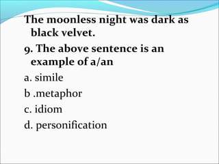 The moonless night was dark as
black velvet.
9. The above sentence is an
example of a/an
a. simile
b .metaphor
c. idiom
d. personification
 