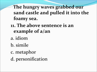 The hungry waves grabbed our
sand castle and pulled it into the
foamy sea.
11. The above sentence is an
example of a/an
a. idiom
b. simile
c. metaphor
d. personification
 