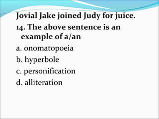Jovial Jake joined Judy for juice.
14. The above sentence is an
example of a/an
a. onomatopoeia
b. hyperbole
c. personification
d. alliteration
 