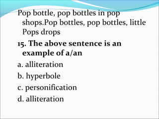 Pop bottle, pop bottles in pop
shops.Pop bottles, pop bottles, little
Pops drops
15. The above sentence is an
example of a/an
a. alliteration
b. hyperbole
c. personification
d. alliteration
 