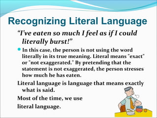 Recognizing Literal Language
“I’ve eaten so much I feel as if I could
literally burst!”
In this case, the person is not using the word
literally in its true meaning. Literal means "exact"
or "not exaggerated." By pretending that the
statement is not exaggerated, the person stresses
how much he has eaten.
Literal language is language that means exactly
what is said.
Most of the time, we use
literal language.
 