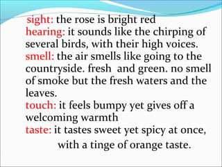 sight: the rose is bright red
hearing: it sounds like the chirping of
several birds, with their high voices.
smell: the air smells like going to the
countryside. fresh and green. no smell
of smoke but the fresh waters and the
leaves.
touch: it feels bumpy yet gives off a
welcoming warmth
taste: it tastes sweet yet spicy at once,
with a tinge of orange taste.
 