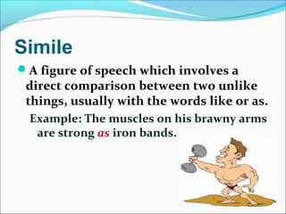 Simile
A figure of speech which involves a
direct comparison between two unlike
things, usually with the words like or as.
Example: The muscles on his brawny arms
are strong as iron bands.
 