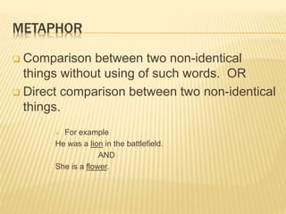 METAPHOR
 Comparison between two non-identical
things without using of such words. OR
 Direct comparison between two non-identical
things.
 For example
He was a lion in the battlefield.
AND
She is a flower.
 