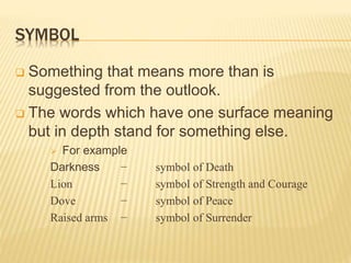 SYMBOL
 Something that means more than is
suggested from the outlook.
 The words which have one surface meaning
but in depth stand for something else.
 For example
Darkness − symbol of Death
Lion − symbol of Strength and Courage
Dove − symbol of Peace
Raised arms − symbol of Surrender
 