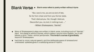 Blank Verse ■ Blank verse refers to poetry written without rhyme
“But, woe is me, you are so sick of late,
So far from cheer and from your former state,
That I distrustyou. Yet, though I distrust,
Discomfort you, my lord, it nothing must. …”
- William Shakespeare, “Hamlet”
■ Many of Shakespeare’s plays are written in blank verse, including much of “Hamlet.”
Here, the dialog is without rhymes, which makes it sound more realistic, but it still
follows a strict meter—iambic pentameter. This lends it a sense of grandiosity
beyond if Shakespeare
■ had tried to mimic natural speech, and the deliberate space of stressed and
unstressed syllables gives it a satisfying senseof rhythm.
 