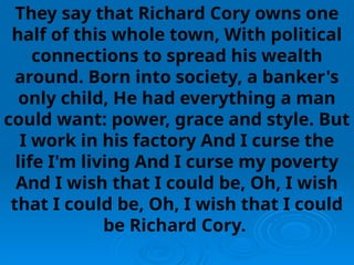 They say that Richard Cory owns one
half of this whole town, With political
connections to spread his wealth
around. Born into society, a banker's
only child, He had everything a man
could want: power, grace and style. But
I work in his factory And I curse the
life I'm living And I curse my poverty
And I wish that I could be, Oh, I wish
that I could be, Oh, I wish that I could
be Richard Cory.
 