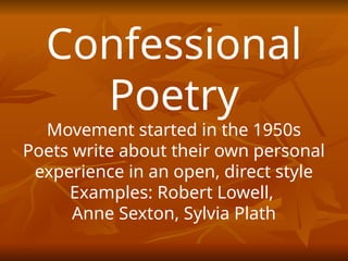 Confessional
Poetry
Movement started in the 1950s
Poets write about their own personal
experience in an open, direct style
Examples: Robert Lowell,
Anne Sexton, Sylvia Plath
 