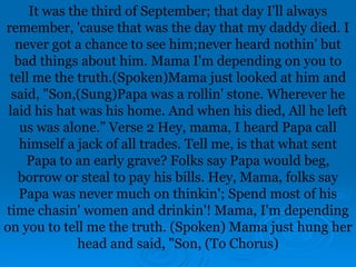 It was the third of September; that day I'll always
remember, 'cause that was the day that my daddy died. I
never got a chance to see him;never heard nothin' but
bad things about him. Mama I'm depending on you to
tell me the truth.(Spoken)Mama just looked at him and
said, "Son,(Sung)Papa was a rollin' stone. Wherever he
laid his hat was his home. And when his died, All he left
us was alone.” Verse 2 Hey, mama, I heard Papa call
himself a jack of all trades. Tell me, is that what sent
Papa to an early grave? Folks say Papa would beg,
borrow or steal to pay his bills. Hey, Mama, folks say
Papa was never much on thinkin'; Spend most of his
time chasin' women and drinkin'! Mama, I'm depending
on you to tell me the truth. (Spoken) Mama just hung her
head and said, "Son, (To Chorus)
 