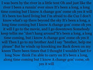 I was born by the river in a little tent Oh and just like the
river I been a runnin' ever since It's been a long, a long
time coming but I know A change gon' come oh yes it will
It's been too hard living but I'm afraid to die Cuz I don't
know what's up there beyond the sky It's been a long, a
long time coming but I know A change gon' come oh yes
it will I go to the movie, and I go downtown Somebody
keep tellin me "don't hang around"It's been a long, a long
time coming, but i know A change gon' come oh yes it
will Then I go to my brother And I say "brother, help me
please" But he winds up knocking me Back down on my
knees There been times that I thought I wouldn't last for
long Now think I'm able to carry on It's been a long,
along time coming but I know A change gon' come, oh
yes it will
 