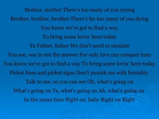 Mother, mother There's too many of you crying
Brother, brother, brother There's far too many of you dying
You know we've got to find a way
To bring some lovin' here today
Ya Father, father We don't need to escalate
You see, war is not the answer For only love can conquer hate
You know we've got to find a way To bring some lovin' here today
Picket lines and picket signs Don't punish me with brutality
Talk to me, so you can see Oh, what's going on
What's going on Ya, what's going on Ah, what's going on
In the mean time Right on, baby Right on Right
 