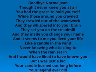 Goodbye Norma Jean
Though I never knew you at all
You had the grace to hold yourself
While those around you crawled
They crawled out of the woodwork
And they whispered into your brain
They set you on the treadmill
And they made you change your name
And it seems to me you lived your life
Like a candle in the wind
Never knowing who to cling to
When the rain set in
And I would have liked to have known you
But I was just a kid
Your candle burned out long before
Your legend ever did
 