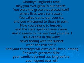 Goodbye England's rose;
may you ever grow in our hearts.
You were the grace that placed itself
where lives were torn apart.
You called out to our country,
and you whispered to those in pain.
Now you belong to heaven,
and the stars spell out your name.
And it seems to me you lived your life l
ike a candle in the wind:
never fading with the sunset
when the rain set in.
And your footsteps will always fall here, among
England's greenest hills;
your candle's burned out long before
your legend ever will.
 