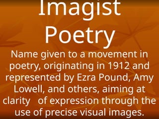 Imagist
Poetry
Name given to a movement in
poetry, originating in 1912 and
represented by Ezra Pound, Amy
Lowell, and others, aiming at
clarity of expression through the
use of precise visual images.
 