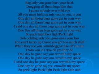 Bag lady you gone hurt your back
Dragging all them bags like that
I guess nobody ever told you
All you must hold on toIs you, is you, is you
One day all them bags gone get in your way
One day all them bags gone get in your way
I said one day all them bags gone get in your way
One Day all them bags gone get in your way
So pack lightPack lightPack light
Ooh oohBag lady you gone miss your bus
You can't hurry up Cause you got too much stuff
When they see you cominNiggas take off runnin
From you it's true oh yes they do
One day he gone say you crowdin my space
One day he gone say you crowdin my space
I said one day he gone say you crowdin my space
One day he gone say you crowdin my space
So pack light Pack light Pack light Ooh ooh
 