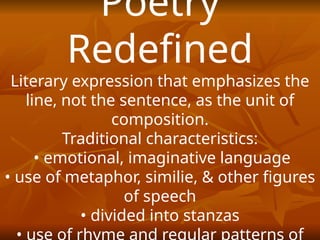 Poetry
Redefined
Literary expression that emphasizes the
line, not the sentence, as the unit of
composition.
Traditional characteristics:
• emotional, imaginative language
• use of metaphor, similie, & other figures
of speech
• divided into stanzas
 