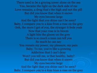 There used to be a greying tower alone on the sea
You, became the light on the dark side of me
Love remains, a drug that's the high and not the pill
But did you know that when it snows
My eyes become large
And the light that you shine can't be seen?
Baby, I compare you to a kiss from a rose on the grey
Ooh, the more I get of you, the stranger it feels yeah
Now that your rose is in bloom
A light hits the gloom on the grey
There is so much a man can tell you
So much he can say
You remain my power, my pleasure, my pain
Baby, To me, you're like a growing
Addiction that I can't deny
Won't you tell me, is that healthy, baby?
But did you know that when it snows
My eyes become large
And the light that you shine can't be seen?
Baby, I compare you to a kiss from a rose on the grey
 