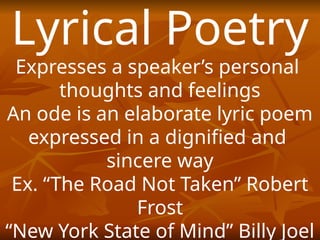 Lyrical Poetry
Expresses a speaker’s personal
thoughts and feelings
An ode is an elaborate lyric poem
expressed in a dignified and
sincere way
Ex. “The Road Not Taken” Robert
Frost
“New York State of Mind” Billy Joel
 