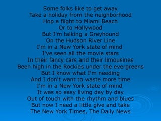 Some folks like to get away
Take a holiday from the neighborhood
Hop a flight to Miami Beach
Or to Hollywood
But I'm talking a Greyhound
On the Hudson River Line
I'm in a New York state of mind
I've seen all the movie stars
In their fancy cars and their limousines
Been high in the Rockies under the evergreens
But I know what I'm needing
And I don't want to waste more time
I'm in a New York state of mind
It was so easy living day by day
Out of touch with the rhythm and blues
But now I need a little give and take
The New York Times, The Daily News
 