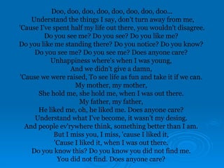 Doo, doo, doo, doo, doo, doo, doo, doo...
Understand the things I say, don't turn away from me,
'Cause I've spent half my life out there, you wouldn't disagree.
Do you see me? Do you see? Do you like me?
Do you like me standing there? Do you notice? Do you know?
Do you see me? Do you see me? Does anyone care?
Unhappiness where's when I was young,
And we didn't give a damn,
'Cause we were raised, To see life as fun and take it if we can.
My mother, my mother,
She hold me, she hold me, when I was out there.
My father, my father,
He liked me, oh, he liked me. Does anyone care?
Understand what I've become, it wasn't my desing.
And people ev'rywhere think, something better than I am.
But I miss you, I miss, 'cause I liked it,
'Cause I liked it, when I was out there.
Do you know this? Do you know you did not find me.
You did not find. Does anyone care?
 