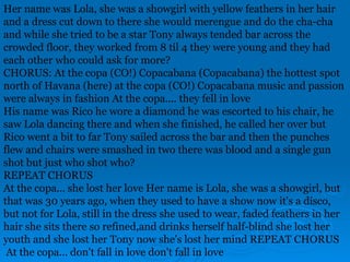 Her name was Lola, she was a showgirl with yellow feathers in her hair
and a dress cut down to there she would merengue and do the cha-cha
and while she tried to be a star Tony always tended bar across the
crowded floor, they worked from 8 til 4 they were young and they had
each other who could ask for more?
CHORUS: At the copa (CO!) Copacabana (Copacabana) the hottest spot
north of Havana (here) at the copa (CO!) Copacabana music and passion
were always in fashion At the copa.... they fell in love
His name was Rico he wore a diamond he was escorted to his chair, he
saw Lola dancing there and when she finished, he called her over but
Rico went a bit to far Tony sailed across the bar and then the punches
flew and chairs were smashed in two there was blood and a single gun
shot but just who shot who?
REPEAT CHORUS
At the copa... she lost her love Her name is Lola, she was a showgirl, but
that was 30 years ago, when they used to have a show now it's a disco,
but not for Lola, still in the dress she used to wear, faded feathers in her
hair she sits there so refined,and drinks herself half-blind she lost her
youth and she lost her Tony now she's lost her mind REPEAT CHORUS
At the copa... don't fall in love don't fall in love
 