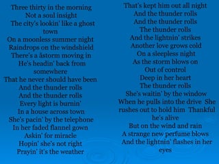 Three thirty in the morning
Not a soul insight
The city's lookin' like a ghost
town
On a moonless summer night
Raindrops on the windshield
There's a åstorm moving in
He's headin' back from
somewhere
That he never should have been
And the thunder rolls
And the thunder rolls
Every light is burnin'
In a house across town
She's pacin' by the telephone
In her faded flannel gown
Askin' for miracle
Hopin' she's not right
Prayin' it's the weather
That's kept him out all night
And the thunder rolls
And the thunder rolls
The thunder rolls
And the lightnin' strikes
Another love grows cold
On a sleepless night
As the storm blows on
Out of control
Deep in her heart
The thunder rolls
She's waitin' by the window
When he pulls into the drive She
rushes out to hold him Thankful
he's alive
But on the wind and rain
A strange new perfume blows
And the lightnin' flashes in her
eyes
 