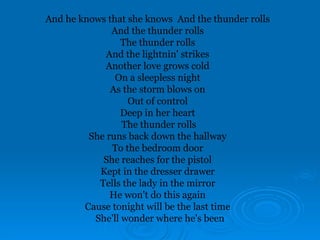 And he knows that she knows And the thunder rolls
And the thunder rolls
The thunder rolls
And the lightnin' strikes
Another love grows cold
On a sleepless night
As the storm blows on
Out of control
Deep in her heart
The thunder rolls
She runs back down the hallway
To the bedroom door
She reaches for the pistol
Kept in the dresser drawer
Tells the lady in the mirror
He won't do this again
Cause tonight will be the last time
She'll wonder where he's been
 
