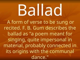 Ballad
A form of verse to be sung or
recited. F. B. Gum describes the
ballad as "a poem meant for
singing, quite impersonal in
material, probably connected in
its origins with the communal
dance."
 