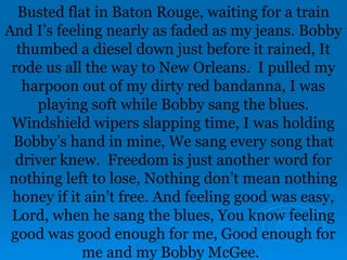 Busted flat in Baton Rouge, waiting for a train
And I’s feeling nearly as faded as my jeans. Bobby
thumbed a diesel down just before it rained, It
rode us all the way to New Orleans. I pulled my
harpoon out of my dirty red bandanna, I was
playing soft while Bobby sang the blues.
Windshield wipers slapping time, I was holding
Bobby’s hand in mine, We sang every song that
driver knew. Freedom is just another word for
nothing left to lose, Nothing don’t mean nothing
honey if it ain’t free. And feeling good was easy,
Lord, when he sang the blues, You know feeling
good was good enough for me, Good enough for
me and my Bobby McGee.
 